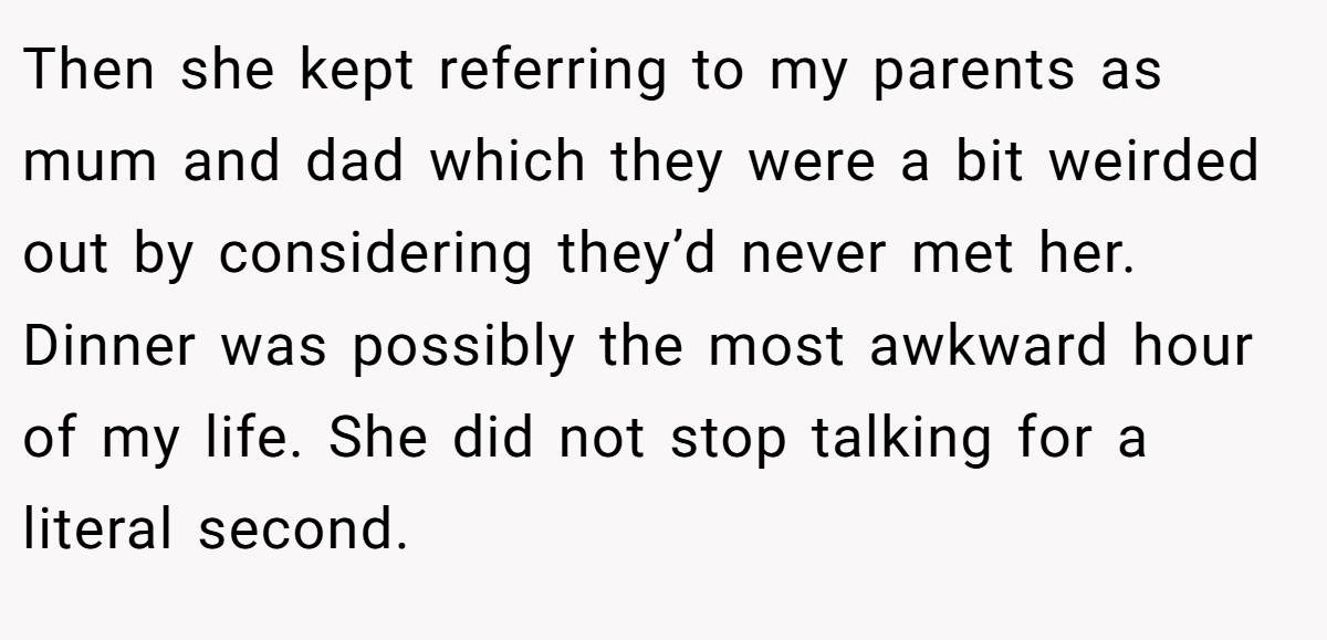 Then she kept referring to my parents as mum and dad which they were a bit weirded out by considering they’d never met her. Dinner was possibly the most awkward hour of my life. She did not stop talking for a literal second.