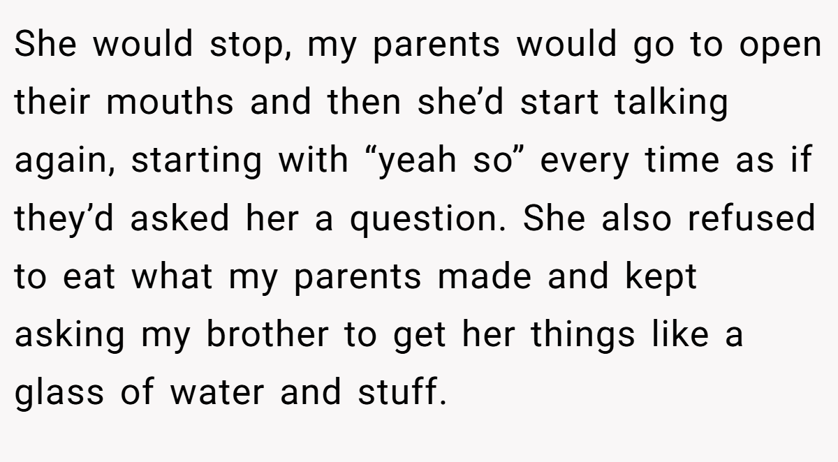 She would stop, my parents would go to open their mouths and then she’d start talking again, starting with “yeah so” every time as if they’d asked her a question. She also refused to eat what my parents made and kept asking my brother to get her things like a glass of water and stuff.