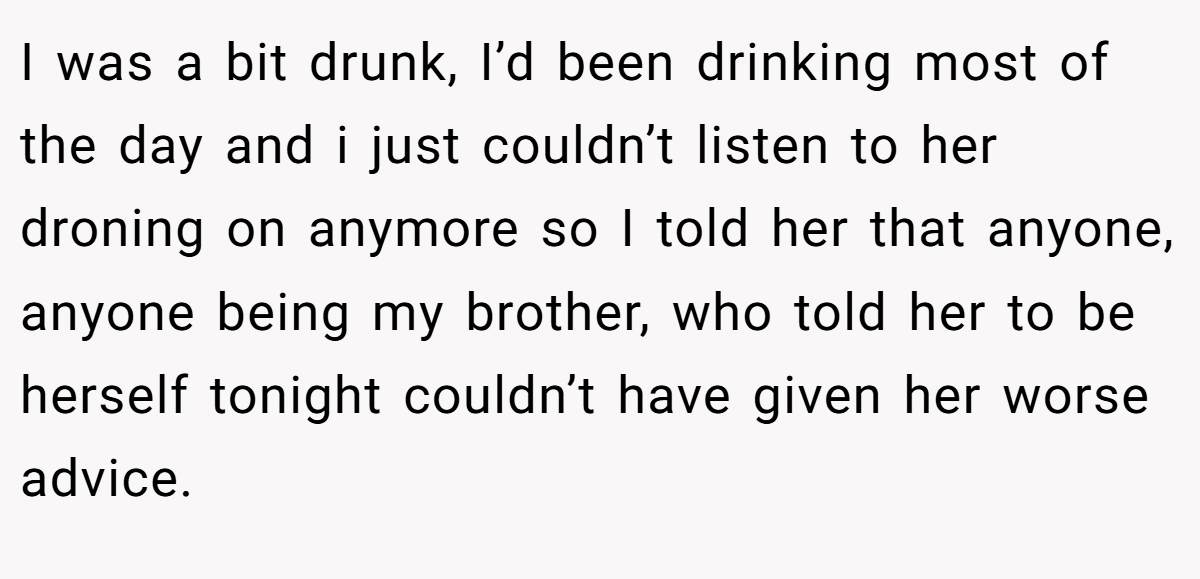 I was a bit drunk, I’d been drinking most of the day and i just couldn’t listen to her droning on anymore so I told her that anyone, anyone being my brother, who told her to be herself tonight couldn’t have given her worse advice.