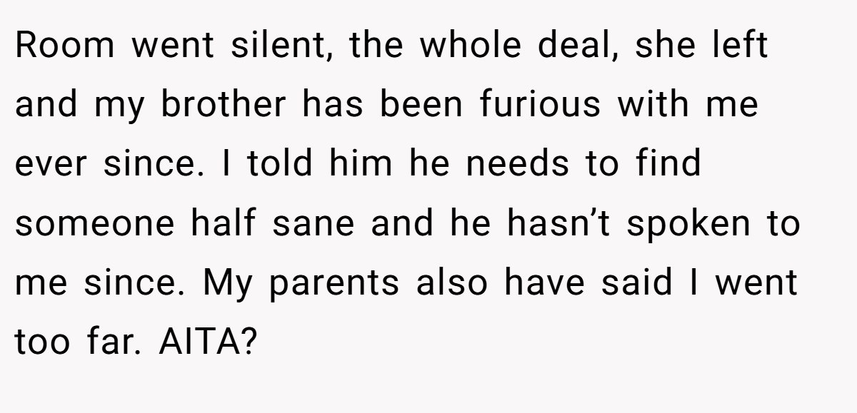 Room went silent, the whole deal, she left and my brother has been furious with me ever since. I told him he needs to find someone half sane and he hasn’t spoken to me since. My parents also have said I went too far. AITA?