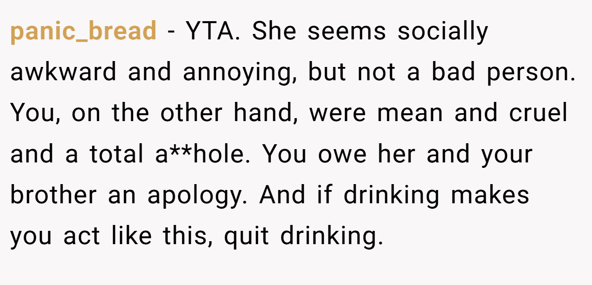 panic_bread − YTA. She seems socially awkward and annoying, but not a bad person. You, on the other hand, were mean and cruel and a total a**hole. You owe her and your brother an apology. And if drinking makes you act like this, quit drinking.