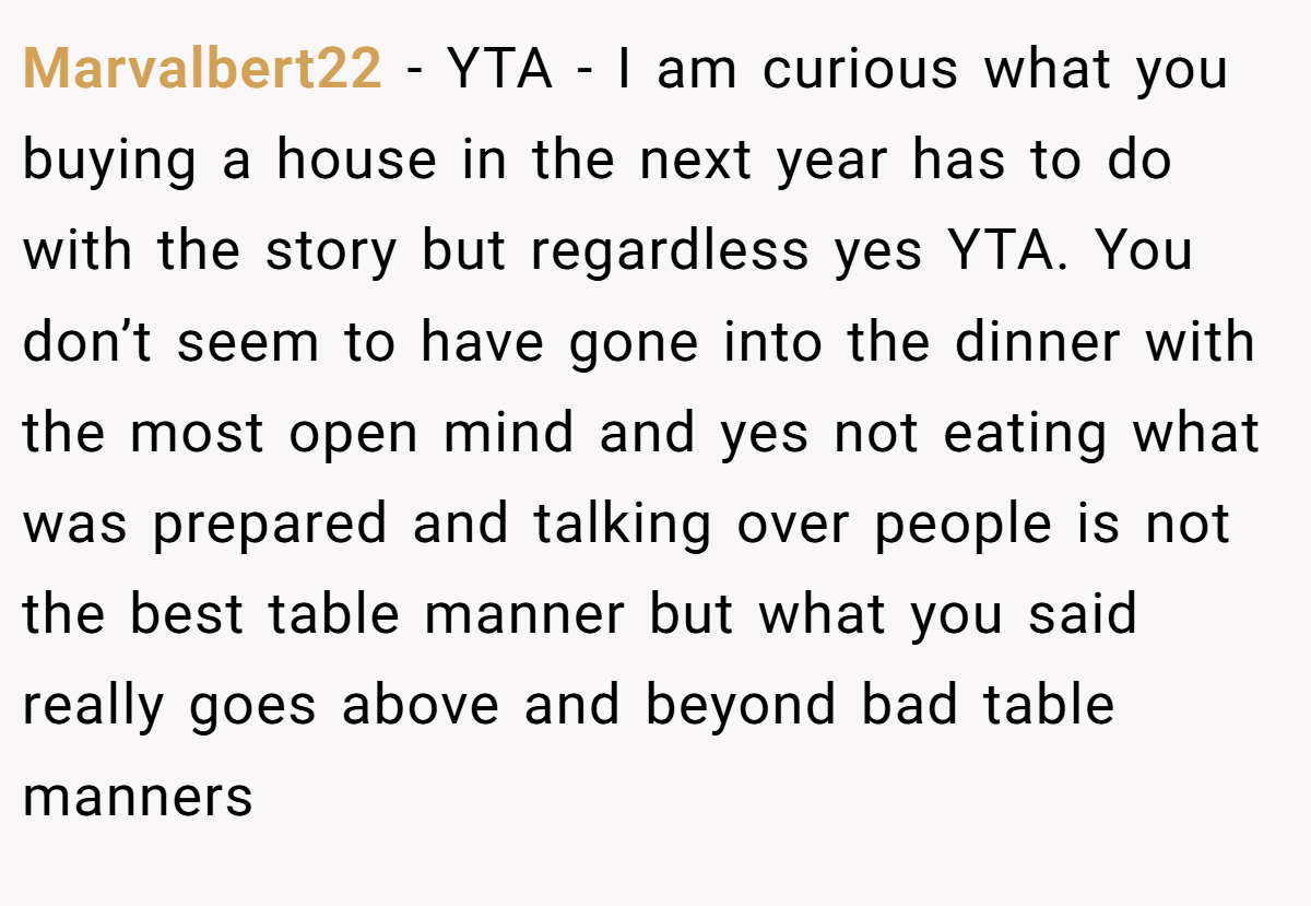 Marvalbert22 − YTA - I am curious what you buying a house in the next year has to do with the story but regardless yes YTA. You don’t seem to have gone into the dinner with the most open mind and yes not eating what was prepared and talking over people is not the best table manner but what you said really goes above and beyond bad table manners