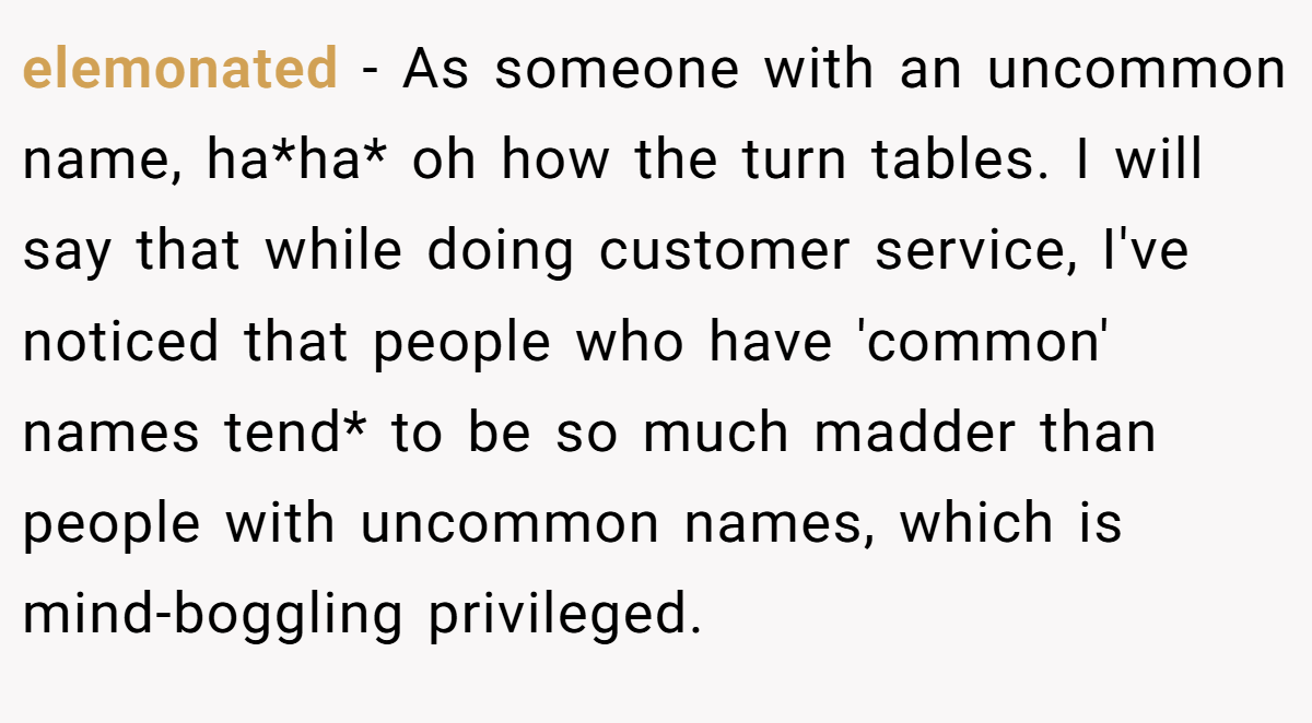 elemonated − As someone with an uncommon name, ha*ha* oh how the turn tables. I will say that while doing customer service, I've noticed that people who have 'common' names tend* to be so much madder than people with uncommon names, which is mind-boggling privileged.