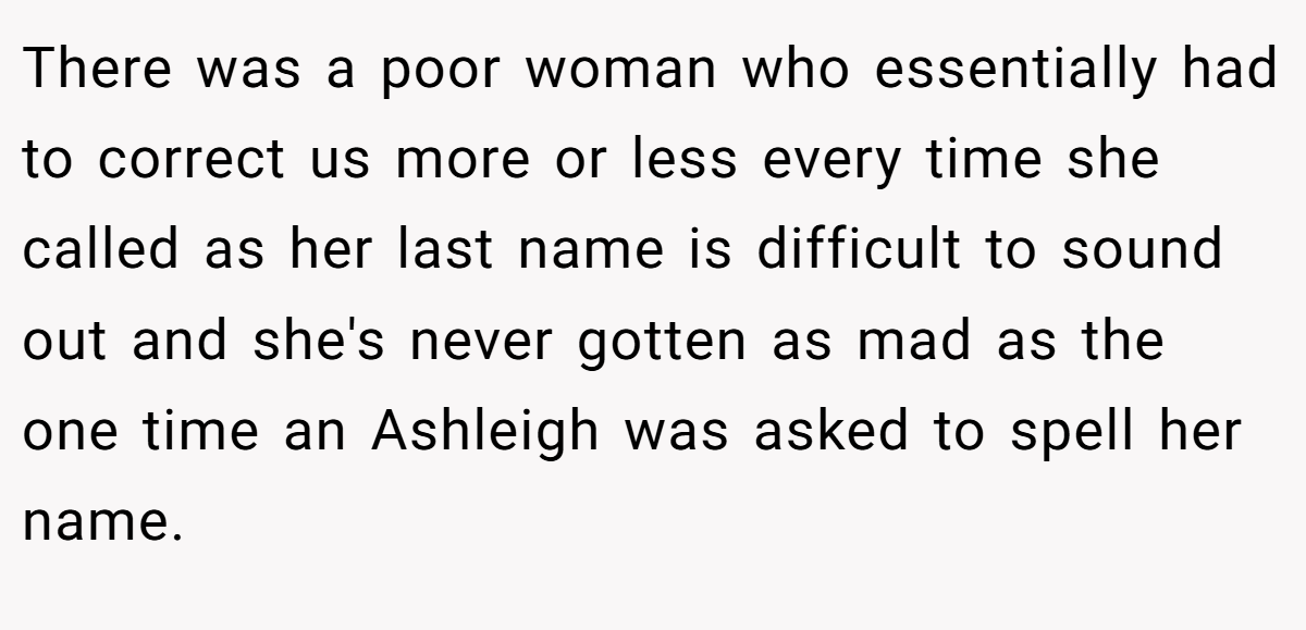 There was a poor woman who essentially had to correct us more or less every time she called as her last name is difficult to sound out and she's never gotten as mad as the one time an Ashleigh was asked to spell her name.