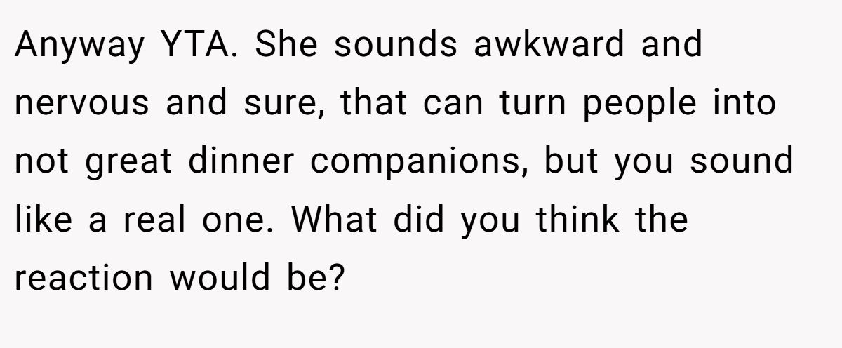 Anyway YTA. She sounds awkward and nervous and sure, that can turn people into not great dinner companions, but you sound like a real one. What did you think the reaction would be?