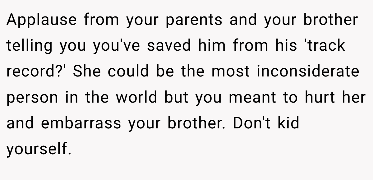 Applause from your parents and your brother telling you you've saved him from his 'track record?' She could be the most inconsiderate person in the world but you meant to hurt her and embarrass your brother. Don't kid yourself.