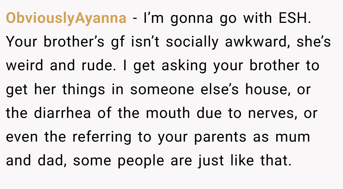 ObviouslyAyanna − I’m gonna go with ESH. Your brother’s gf isn’t socially awkward, she’s weird and rude. I get asking your brother to get her things in someone else’s house, or the diarrhea of the mouth due to nerves, or even the referring to your parents as mum and dad, some people are just like that.