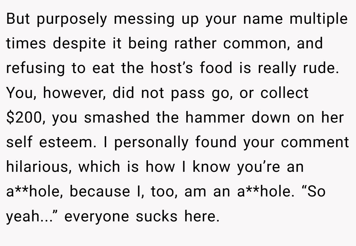 But purposely messing up your name multiple times despite it being rather common, and refusing to eat the host’s food is really rude. You, however, did not pass go, or collect $200, you smashed the hammer down on her self esteem. I personally found your comment hilarious, which is how I know you’re an a**hole, because I, too, am an a**hole. “So yeah...” everyone sucks here.