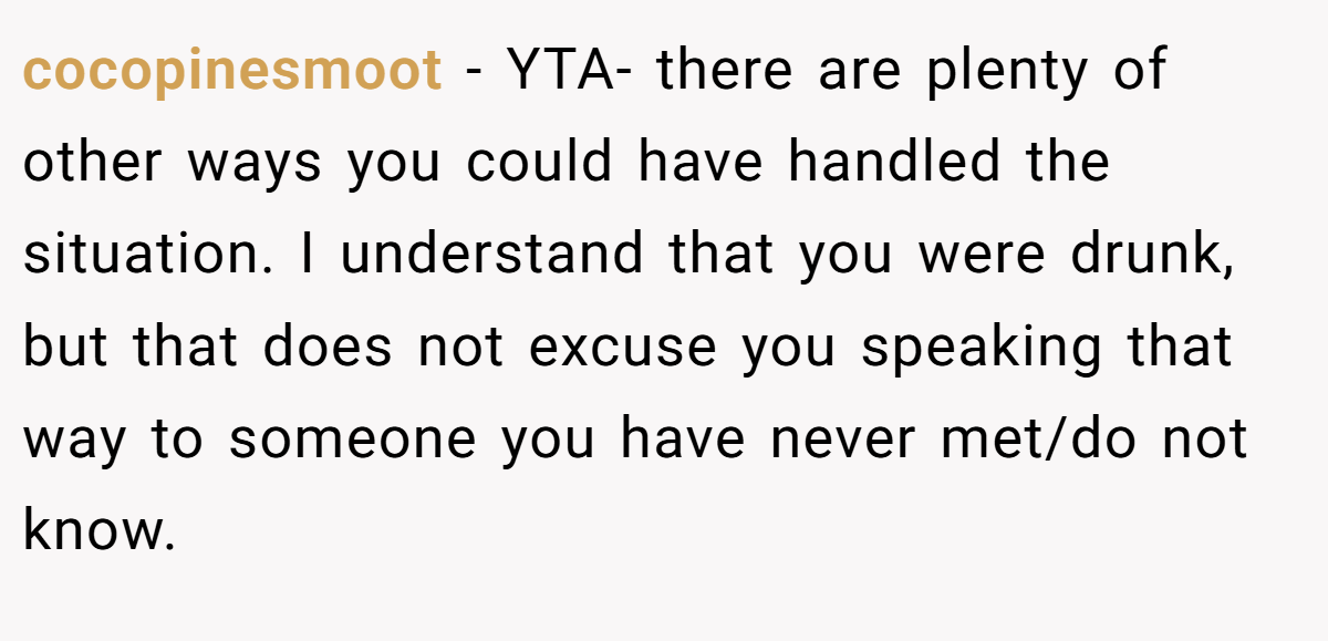 cocopinesmoot − YTA- there are plenty of other ways you could have handled the situation. I understand that you were drunk, but that does not excuse you speaking that way to someone you have never met/do not know.