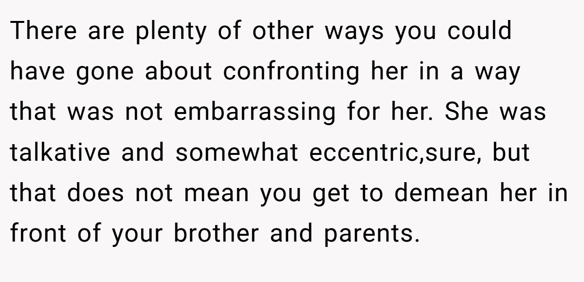 There are plenty of other ways you could have gone about confronting her in a way that was not embarrassing for her. She was talkative and somewhat eccentric,sure, but that does not mean you get to demean her in front of your brother and parents.
