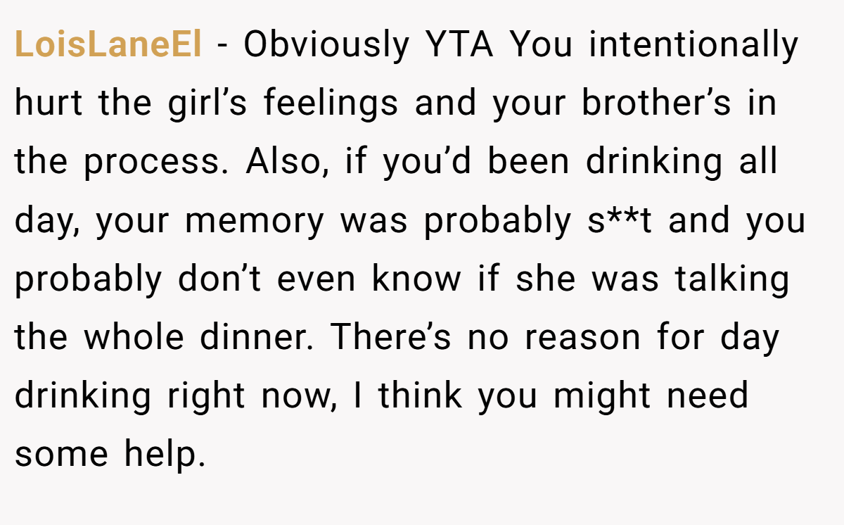 LoisLaneEl − Obviously YTA You intentionally hurt the girl’s feelings and your brother’s in the process. Also, if you’d been drinking all day, your memory was probably s**t and you probably don’t even know if she was talking the whole dinner. There’s no reason for day drinking right now, I think you might need some help.