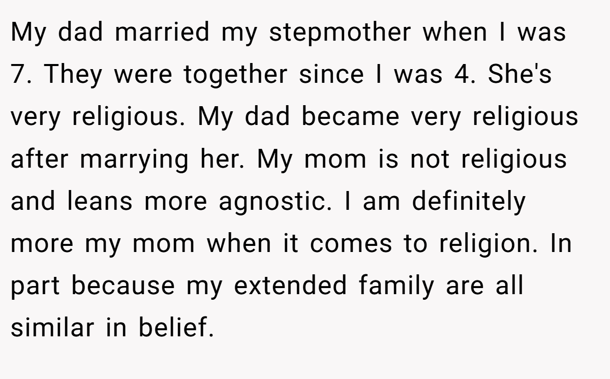 My dad married my stepmother when I was 7. They were together since I was 4. She's very religious. My dad became very religious after marrying her. My mom is not religious and leans more agnostic. I am definitely more my mom when it comes to religion. In part because my extended family are all similar in belief.