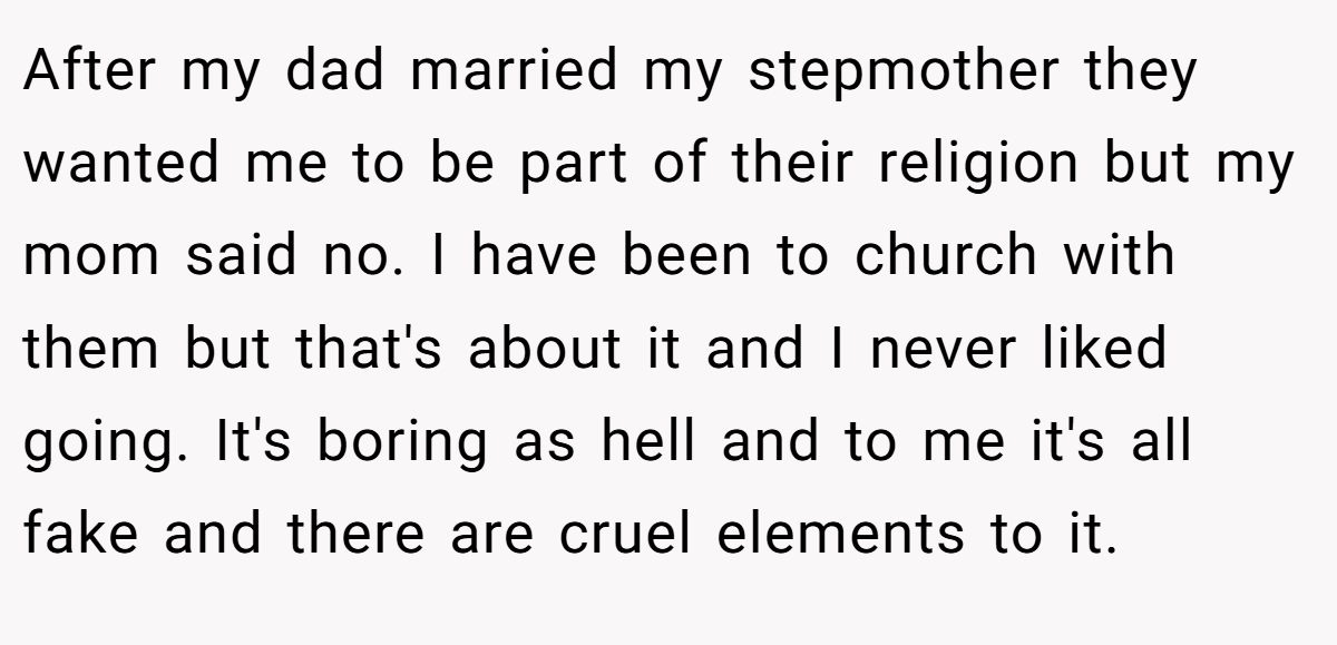 After my dad married my stepmother they wanted me to be part of their religion but my mom said no. I have been to church with them but that's about it and I never liked going. It's boring as hell and to me it's all fake and there are cruel elements to it.