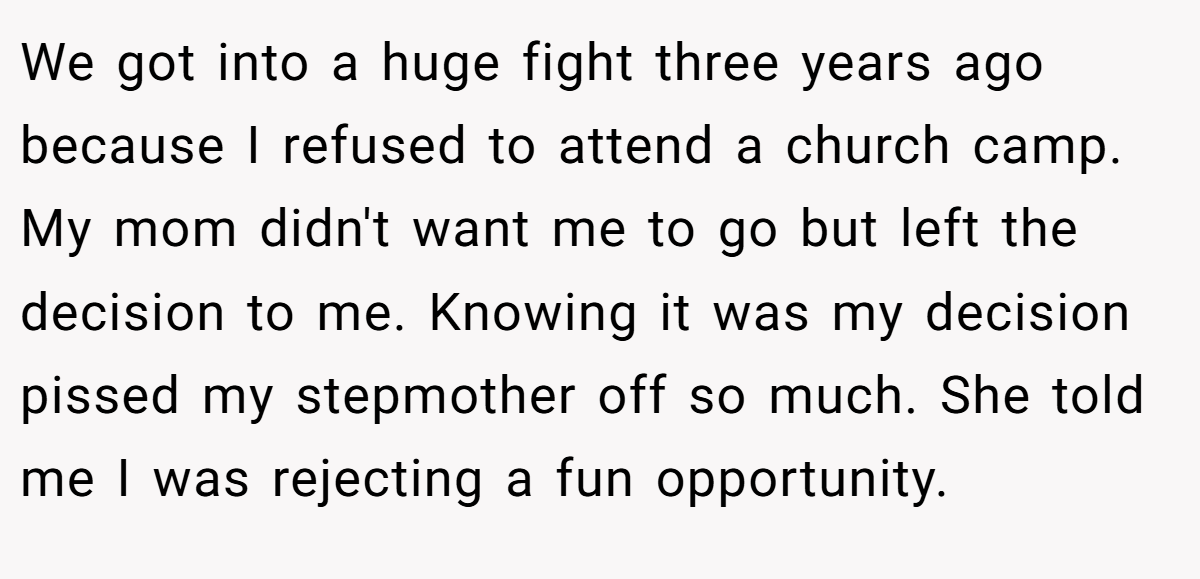 We got into a huge fight three years ago because I refused to attend a church camp. My mom didn't want me to go but left the decision to me. Knowing it was my decision pissed my stepmother off so much. She told me I was rejecting a fun opportunity.