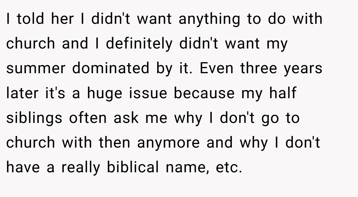 I told her I didn't want anything to do with church and I definitely didn't want my summer dominated by it. Even three years later it's a huge issue because my half siblings often ask me why I don't go to church with then anymore and why I don't have a really biblical name, etc.
