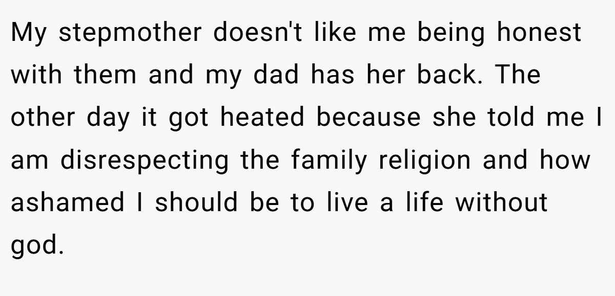 My stepmother doesn't like me being honest with them and my dad has her back. The other day it got heated because she told me I am disrespecting the family religion and how ashamed I should be to live a life without god.