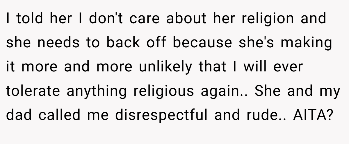 I told her I don't care about her religion and she needs to back off because she's making it more and more unlikely that I will ever tolerate anything religious again.. She and my dad called me disrespectful and rude.. AITA?