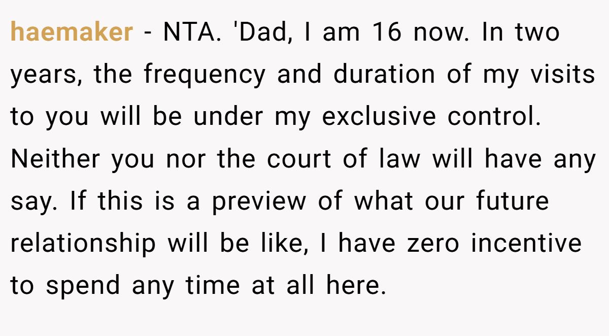 haemaker − NTA. 'Dad, I am 16 now. In two years, the frequency and duration of my visits to you will be under my exclusive control. Neither you nor the court of law will have any say. If this is a preview of what our future relationship will be like, I have zero incentive to spend any time at all here.