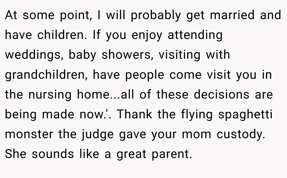 At some point, I will probably get married and have children. If you enjoy attending weddings, baby showers, visiting with grandchildren, have people come visit you in the nursing home...all of these decisions are being made now.'. Thank the flying spaghetti monster the judge gave your mom custody. She sounds like a great parent.