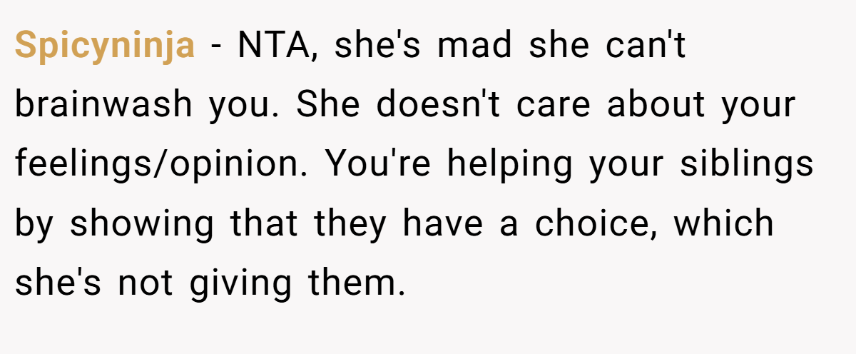 Spicyninja − NTA, she's mad she can't brainwash you. She doesn't care about your feelings/opinion. You're helping your siblings by showing that they have a choice, which she's not giving them.