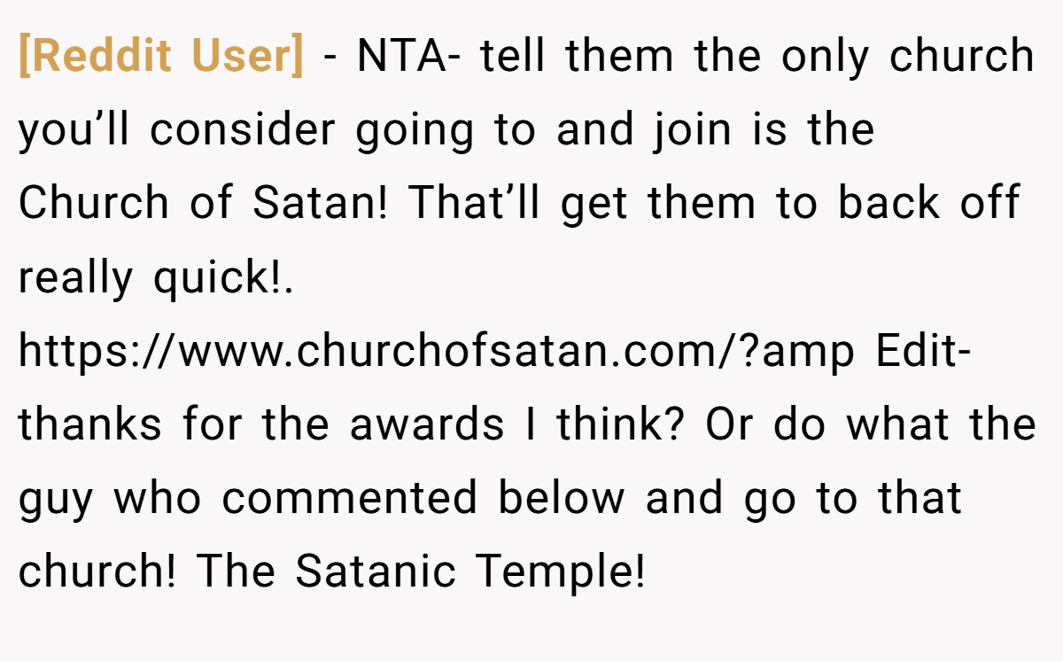 [Reddit User] − NTA- tell them the only church you’ll consider going to and join is the Church of Satan! That’ll get them to back off really quick!. https://www.churchofsatan.com/?amp Edit- thanks for the awards I think? Or do what the guy who commented below and go to that church! The Satanic Temple!