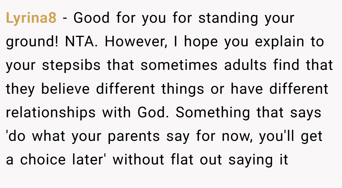 Lyrina8 − Good for you for standing your ground! NTA. However, I hope you explain to your stepsibs that sometimes adults find that they believe different things or have different relationships with God. Something that says 'do what your parents say for now, you'll get a choice later' without flat out saying it