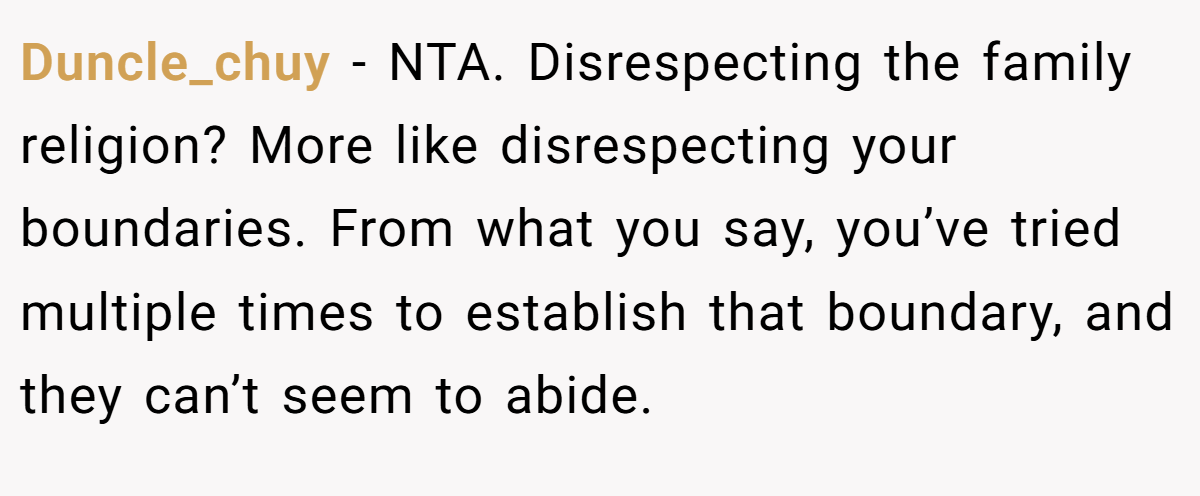 Duncle_chuy − NTA. Disrespecting the family religion? More like disrespecting your boundaries. From what you say, you’ve tried multiple times to establish that boundary, and they can’t seem to abide.