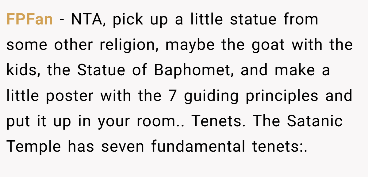 FPFan − NTA, pick up a little statue from some other religion, maybe the goat with the kids, the Statue of Baphomet, and make a little poster with the 7 guiding principles and put it up in your room.. Tenets. The Satanic Temple has seven fundamental tenets:.