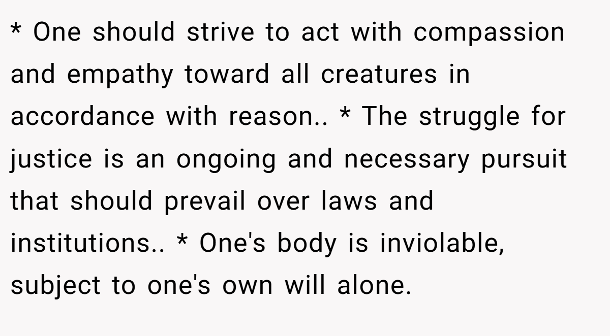 * One should strive to act with compassion and empathy toward all creatures in accordance with reason.. * The struggle for justice is an ongoing and necessary pursuit that should prevail over laws and institutions.. * One's body is inviolable, subject to one's own will alone.