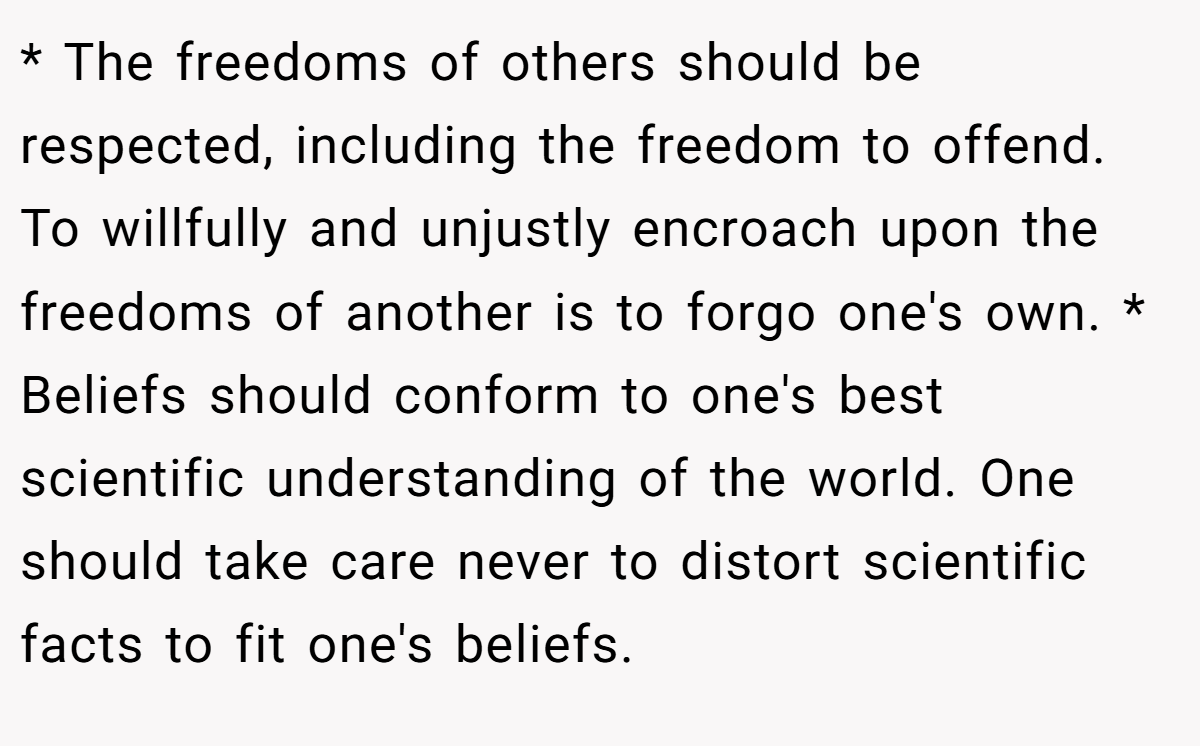 * The freedoms of others should be respected, including the freedom to offend. To willfully and unjustly encroach upon the freedoms of another is to forgo one's own. * Beliefs should conform to one's best scientific understanding of the world. One should take care never to distort scientific facts to fit one's beliefs.