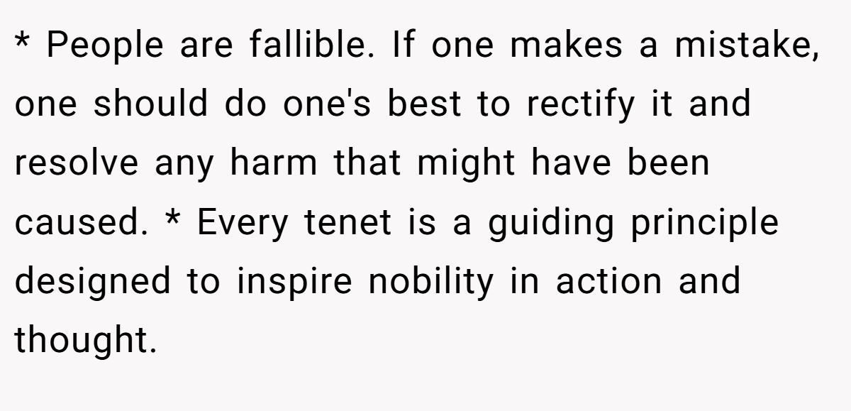 * People are fallible. If one makes a mistake, one should do one's best to rectify it and resolve any harm that might have been caused. * Every tenet is a guiding principle designed to inspire nobility in action and thought.