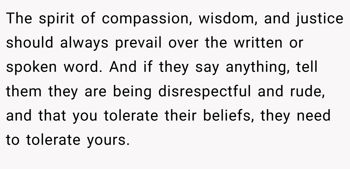 The spirit of compassion, wisdom, and justice should always prevail over the written or spoken word. And if they say anything, tell them they are being disrespectful and rude, and that you tolerate their beliefs, they need to tolerate yours.