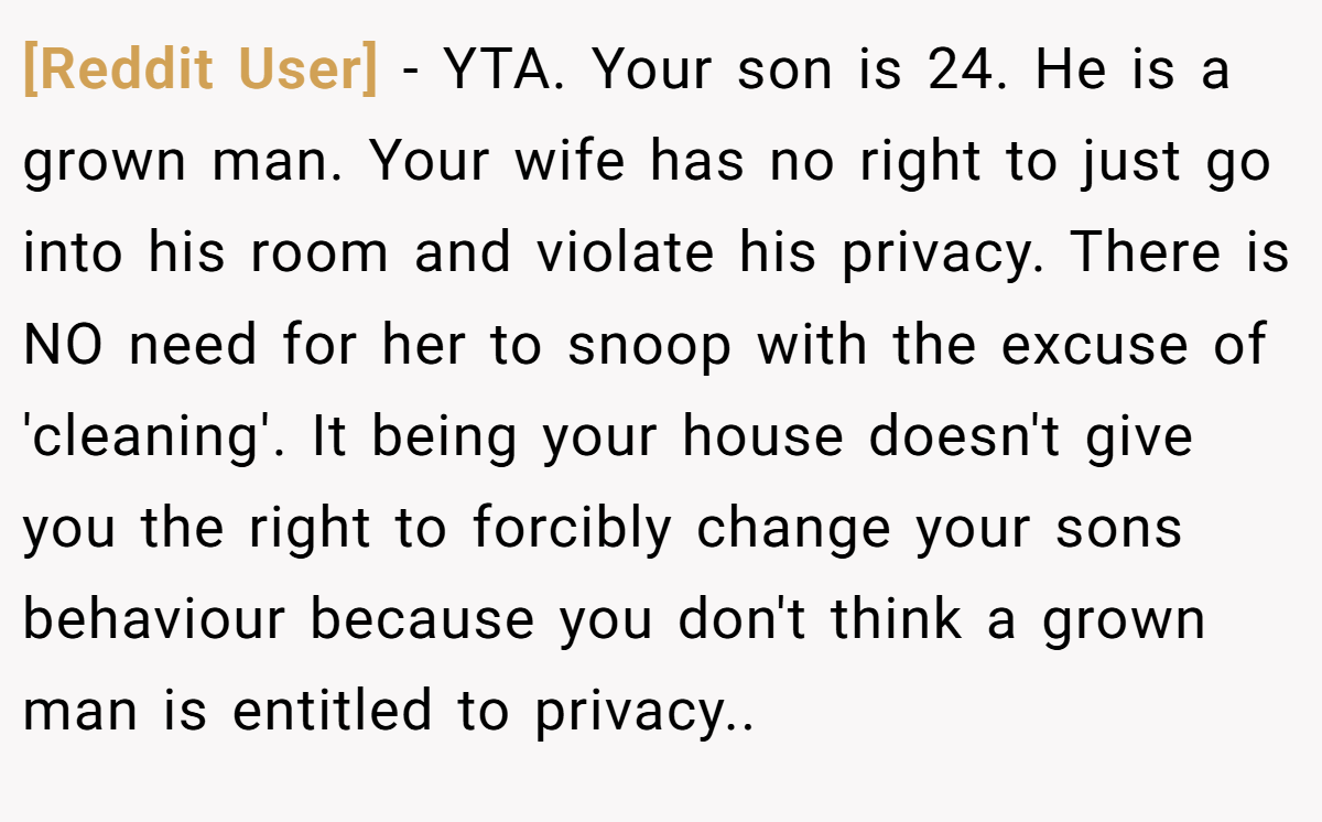 [Reddit User] − YTA. Your son is 24. He is a grown man. Your wife has no right to just go into his room and violate his privacy. There is NO need for her to snoop with the excuse of 'cleaning'. It being your house doesn't give you the right to forcibly change your sons behaviour because you don't think a grown man is entitled to privacy..