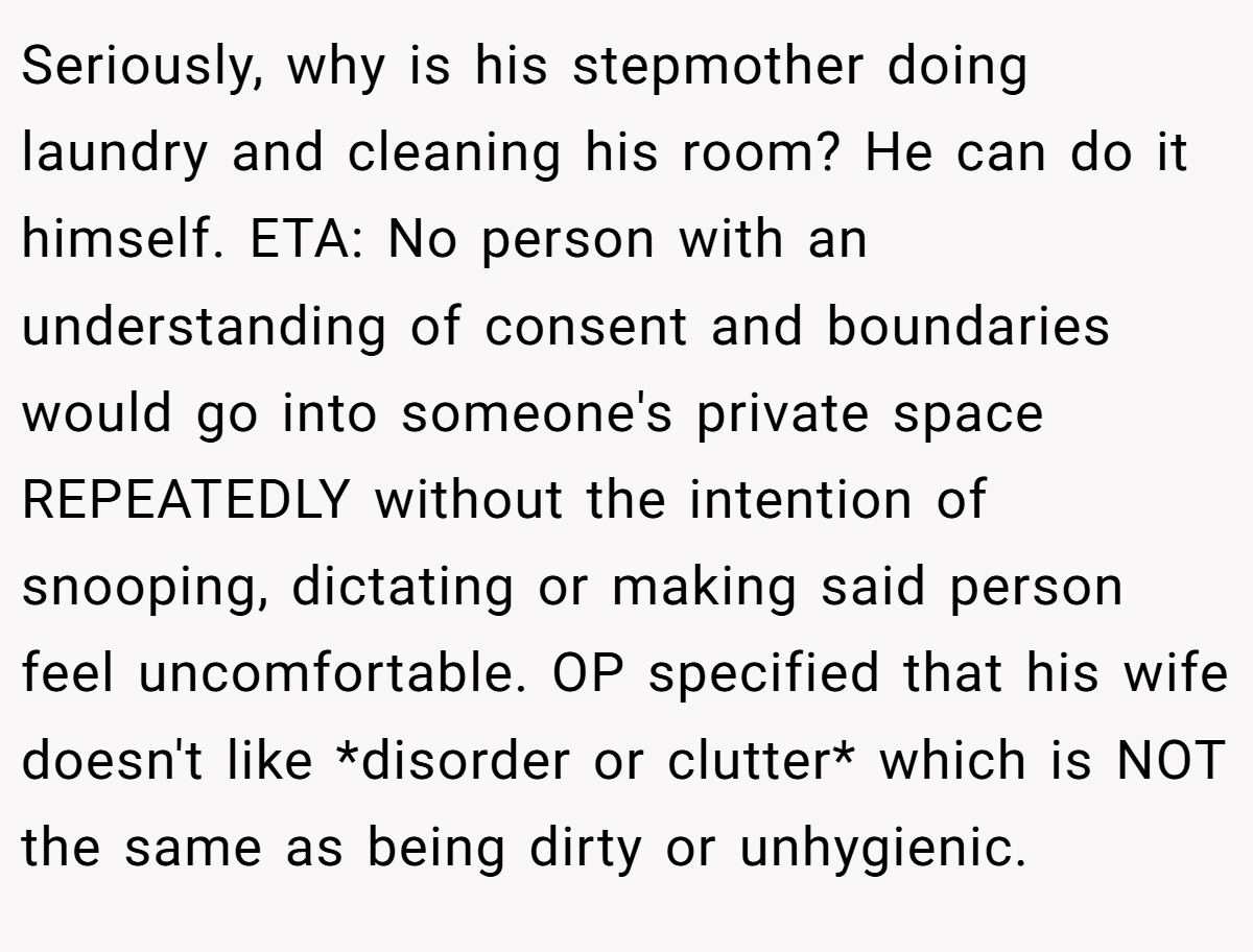 Seriously, why is his stepmother doing laundry and cleaning his room? He can do it himself. ETA: No person with an understanding of consent and boundaries would go into someone's private space REPEATEDLY without the intention of snooping, dictating or making said person feel uncomfortable. OP specified that his wife doesn't like *disorder or clutter* which is NOT the same as being dirty or unhygienic.