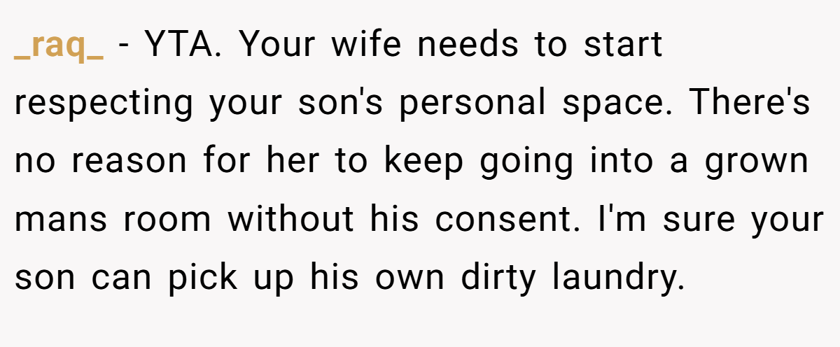 _raq_ − YTA. Your wife needs to start respecting your son's personal space. There's no reason for her to keep going into a grown mans room without his consent. I'm sure your son can pick up his own dirty laundry.