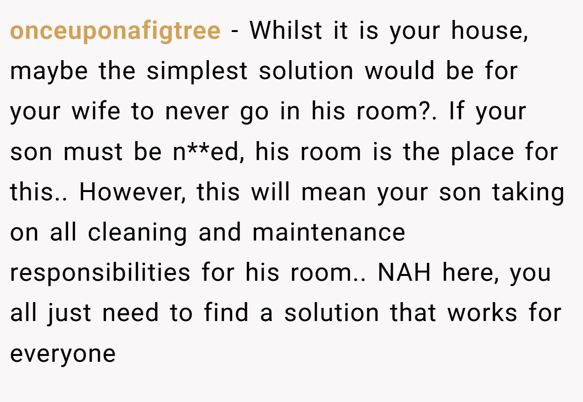 onceuponafigtree − Whilst it is your house, maybe the simplest solution would be for your wife to never go in his room?. If your son must be n**ed, his room is the place for this.. However, this will mean your son taking on all cleaning and maintenance responsibilities for his room.. NAH here, you all just need to find a solution that works for everyone