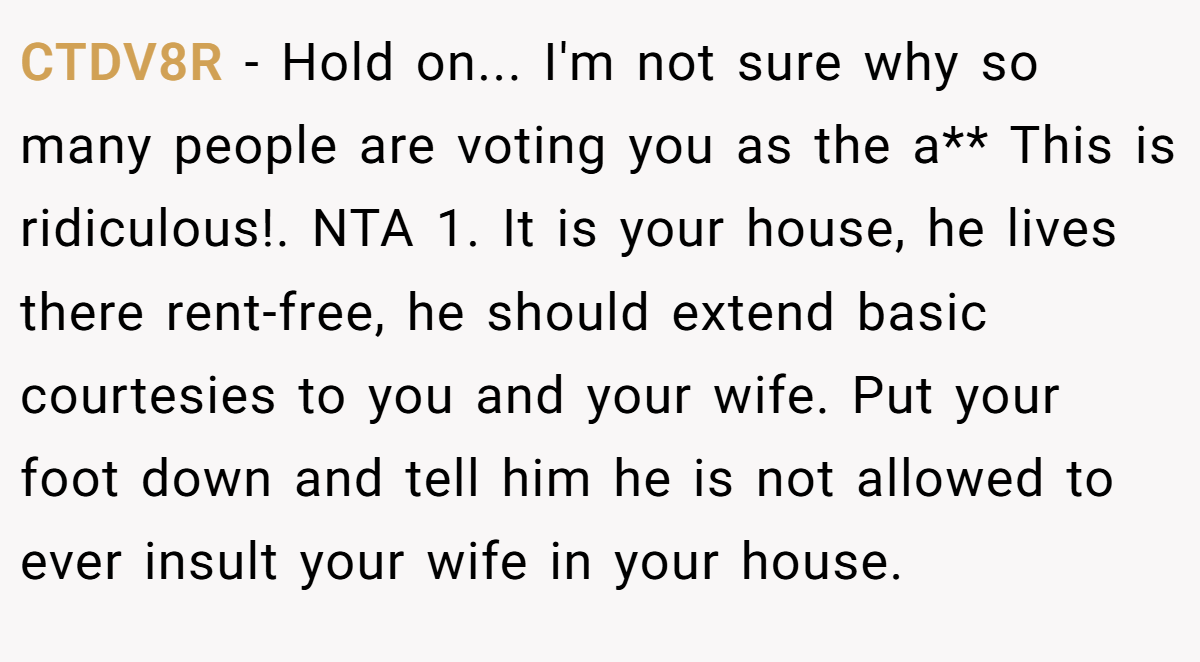 CTDV8R − Hold on... I'm not sure why so many people are voting you as the a** This is ridiculous!. NTA 1. It is your house, he lives there rent-free, he should extend basic courtesies to you and your wife. Put your foot down and tell him he is not allowed to ever insult your wife in your house.