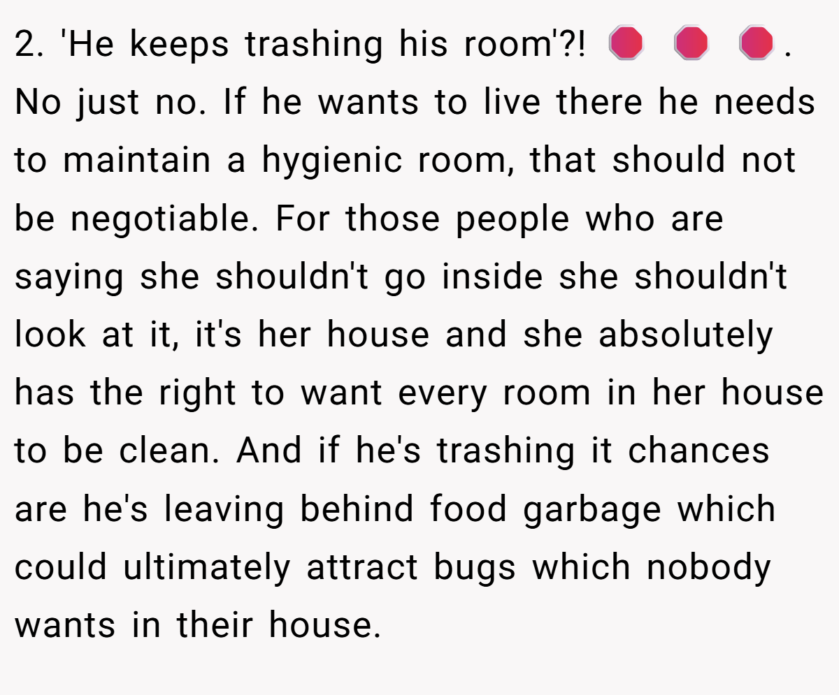 2. 'He keeps trashing his room'?! 🛑 🛑 🛑. No just no. If he wants to live there he needs to maintain a hygienic room, that should not be negotiable. For those people who are saying she shouldn't go inside she shouldn't look at it, it's her house and she absolutely has the right to want every room in her house to be clean. And if he's trashing it chances are he's leaving behind food garbage which could ultimately attract bugs which nobody wants in their house.