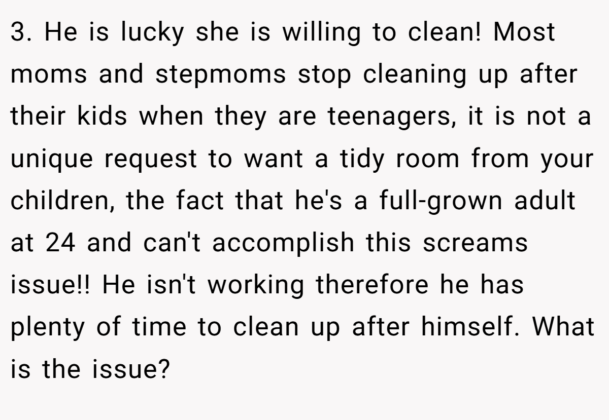 3. He is lucky she is willing to clean! Most moms and stepmoms stop cleaning up after their kids when they are teenagers, it is not a unique request to want a tidy room from your children, the fact that he's a full-grown adult at 24 and can't accomplish this screams issue!! He isn't working therefore he has plenty of time to clean up after himself. What is the issue?