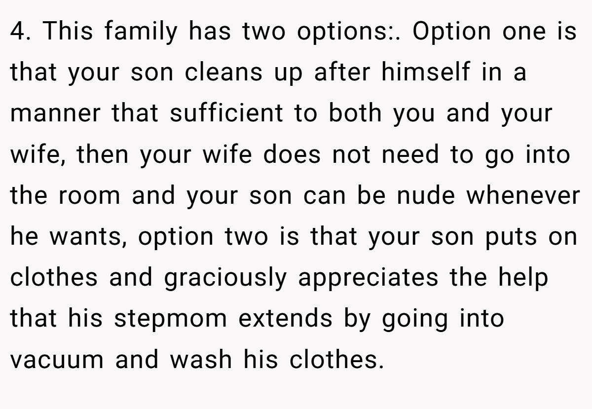 4. This family has two options:. Option one is that your son cleans up after himself in a manner that sufficient to both you and your wife, then your wife does not need to go into the room and your son can be nude whenever he wants, option two is that your son puts on clothes and graciously appreciates the help that his stepmom extends by going into vacuum and wash his clothes.