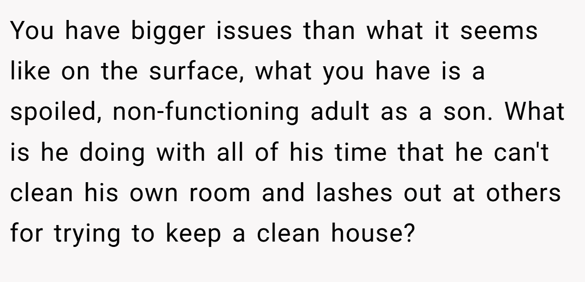 You have bigger issues than what it seems like on the surface, what you have is a spoiled, non-functioning adult as a son. What is he doing with all of his time that he can't clean his own room and lashes out at others for trying to keep a clean house?