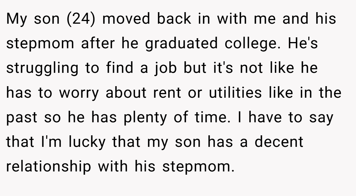 My son (24) moved back in with me and his stepmom after he graduated college. He's struggling to find a job but it's not like he has to worry about rent or utilities like in the past so he has plenty of time. I have to say that I'm lucky that my son has a decent relationship with his stepmom.