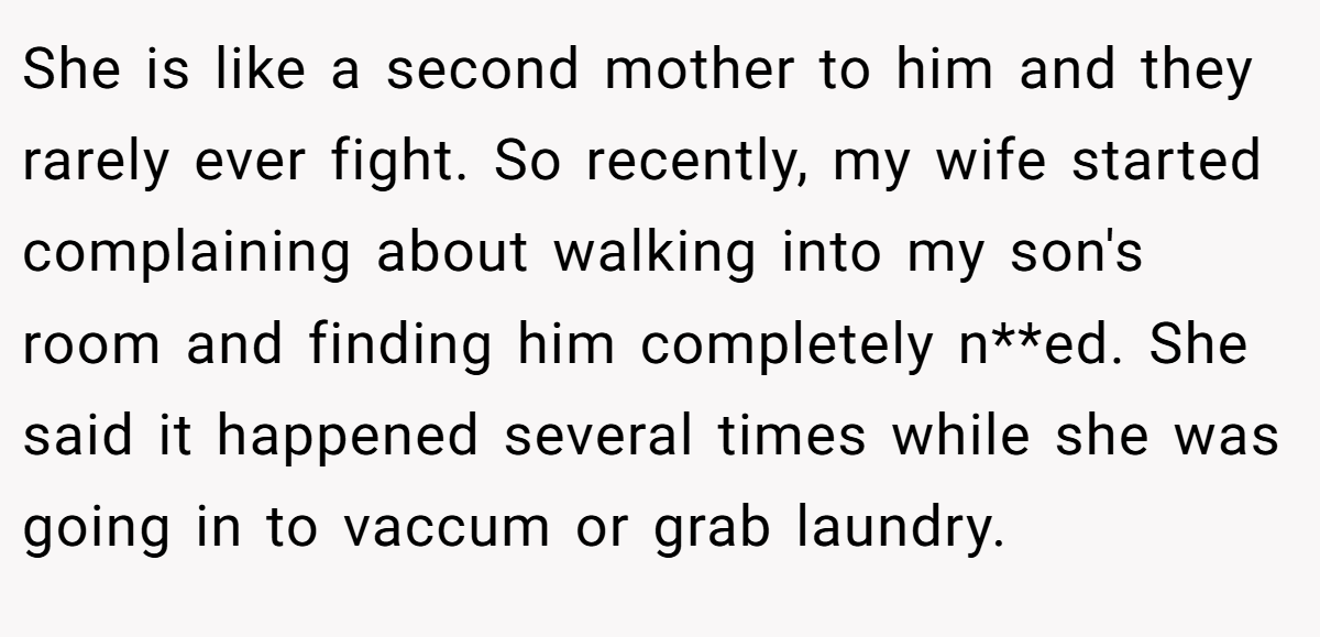 She is like a second mother to him and they rarely ever fight. So recently, my wife started complaining about walking into my son's room and finding him completely n**ed. She said it happened several times while she was going in to vaccum or grab laundry.