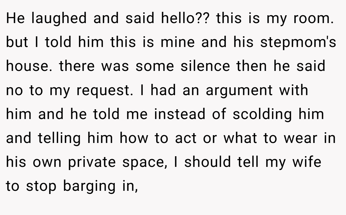 He laughed and said hello?? this is my room. but I told him this is mine and his stepmom's house. there was some silence then he said no to my request. I had an argument with him and he told me instead of scolding him and telling him how to act or what to wear in his own private space, I should tell my wife to stop barging in,