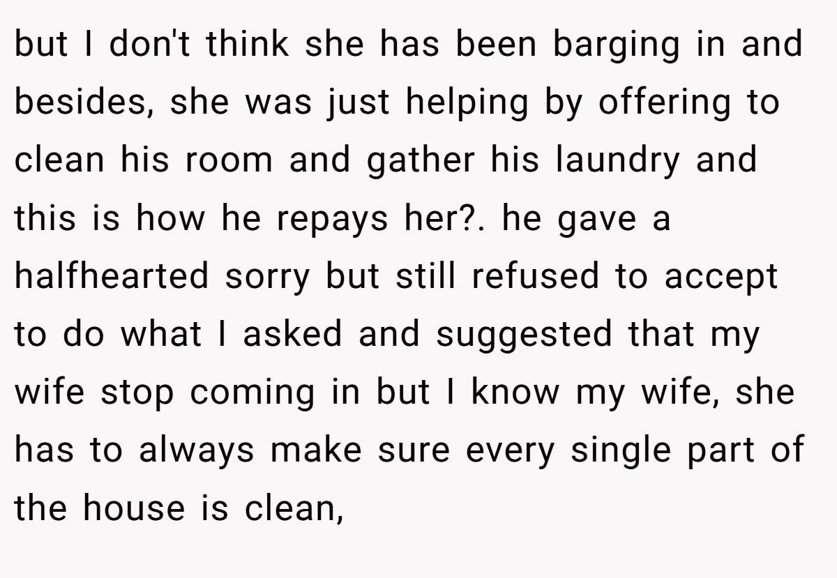 but I don't think she has been barging in and besides, she was just helping by offering to clean his room and gather his laundry and this is how he repays her?. he gave a halfhearted sorry but still refused to accept to do what I asked and suggested that my wife stop coming in but I know my wife, she has to always make sure every single part of the house is clean,