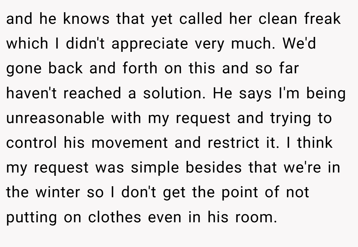 and he knows that yet called her clean freak which I didn't appreciate very much. We'd gone back and forth on this and so far haven't reached a solution. He says I'm being unreasonable with my request and trying to control his movement and restrict it. I think my request was simple besides that we're in the winter so I don't get the point of not putting on clothes even in his room.