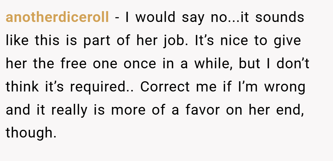 anotherdiceroll − I would say no...it sounds like this is part of her job. It’s nice to give her the free one once in a while, but I don’t think it’s required.. Correct me if I’m wrong and it really is more of a favor on her end, though.