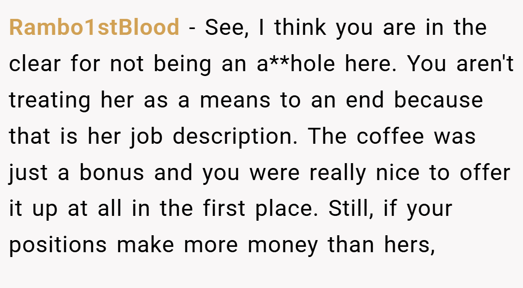 Rambo1stBlood − See, I think you are in the clear for not being an a**hole here. You aren't treating her as a means to an end because that is her job description. The coffee was just a bonus and you were really nice to offer it up at all in the first place. Still, if your positions make more money than hers,