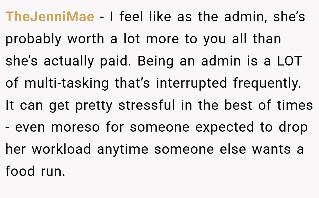 TheJenniMae − I feel like as the admin, she’s probably worth a lot more to you all than she’s actually paid. Being an admin is a LOT of multi-tasking that’s interrupted frequently. It can get pretty stressful in the best of times - even moreso for someone expected to drop her workload anytime someone else wants a food run.