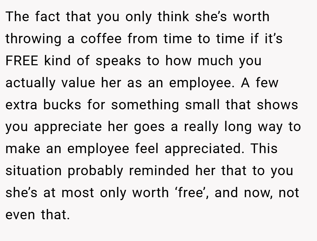 The fact that you only think she’s worth throwing a coffee from time to time if it’s FREE kind of speaks to how much you actually value her as an employee. A few extra bucks for something small that shows you appreciate her goes a really long way to make an employee feel appreciated. This situation probably reminded her that to you she’s at most only worth ‘free’, and now, not even that.